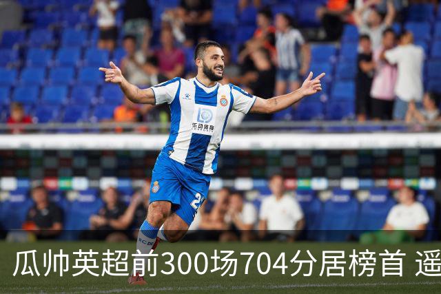 瓜帅英超前300场704分居榜首 遥遥领先第2名穆帅